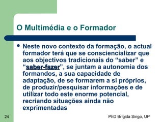PhD Brígida Singo, UP24
O Multimédia e o Formador
 Neste novo contexto da formação, o actual
formador terá que se consciencializar que
aos objectivos tradicionais do “saber” e
“saber-fazersaber-fazer”, se juntam a autonomia dos
formandos, a sua capacidade de
adaptação, de se formarem a si próprios,
de produzir/pesquisar informações e de
utilizar todo este enorme potencial,
recriando situações ainda não
exprimentadas
 
