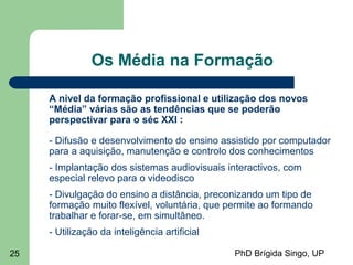 PhD Brígida Singo, UP25
Os Média na Formação
A nível da formação profissional e utilização dos novos
“Média” várias são as tendências que se poderão
perspectivar para o séc XXI :
- Difusão e desenvolvimento do ensino assistido por computador
para a aquisição, manutenção e controlo dos conhecimentos
- Implantação dos sistemas audiovisuais interactivos, com
especial relevo para o videodisco
- Divulgação do ensino a distância, preconizando um tipo de
formação muito flexível, voluntária, que permite ao formando
trabalhar e forar-se, em simultâneo.
- Utilização da inteligência artificial
 