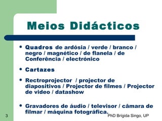 PhD Brígida Singo, UP3
Meios Didácticos
 Quadros de ardósia / verde / branco /
negro / magnético / de flanela / de
Conferência / electrónico
 Cartazes
 Rectroprojector / projector de
diapositivos / Projector de filmes / Projector
de video / datashow
 Gravadores de áudio / televisor / câmara de
filmar / máquina fotográfica.
 
