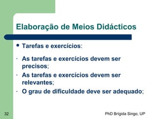 PhD Brígida Singo, UP32
Elaboração de Meios Didácticos
 Tarefas e exercícios:
- As tarefas e exercícios devem ser
precisos;
- As tarefas e exercícios devem ser
relevantes;
- O grau de dificuldade deve ser adequado;
 