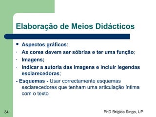 PhD Brígida Singo, UP34
Elaboração de Meios Didácticos
 Aspectos gráficos:
- As cores devem ser sóbrias e ter uma função;
- Imagens;
- Indicar a autoria das imagens e incluir legendas
esclarecedoras;
- Esquemas - Usar correctamente esquemas
esclarecedores que tenham uma articulação íntima
com o texto
 
