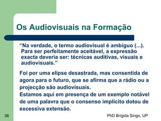PhD Brígida Singo, UP36
Os Audiovisuais na Formação
“Na verdade, o termo audiovisual é ambíguo (...).
Para ser perfeitamente aceitável, a expressão
exacta deveria ser: técnicas auditivas, visuais e
audiovisuais.”
Foi por uma elipse desastrada, mas consentida de
agora para o futuro, que se afirma que a rádio ou a
projecção são audiovisuais.
Estamos aqui em presença de um exemplo notável
de uma palavra que o consenso implícito dotou de
excessiva extensão.
 