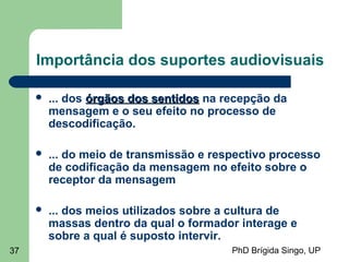 PhD Brígida Singo, UP37
Importância dos suportes audiovisuais
 ... dos órgãos dos sentidosórgãos dos sentidos na recepção da
mensagem e o seu efeito no processo de
descodificação.
 ... do meio de transmissão e respectivo processo
de codificação da mensagem no efeito sobre o
receptor da mensagem
 ... dos meios utilizados sobre a cultura de
massas dentro da qual o formador interage e
sobre a qual é suposto intervir.
 