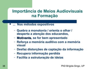 PhD Brígida Singo, UP38
Importância de Meios Audiovisuais
na Formação
 ... Nos métodos expositivos
– Quebra a monotonia / orienta o olhar /
desperta a atenção dos educandos,
– MotivanteMotivante, se for bem apresentado
– Reforça a memória auditiva com a memória
visual
– Desfaz distorções de captação da informação
– Recupera informação perdida
– Facilita a estruturação de ideias
 