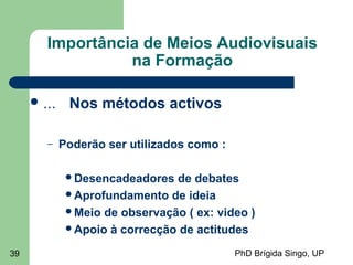 PhD Brígida Singo, UP39
Importância de Meios Audiovisuais
na Formação
 ... Nos métodos activos
– Poderão ser utilizados como :
Desencadeadores de debates
Aprofundamento de ideia
Meio de observação ( ex: video )
Apoio à correcção de actitudes
 