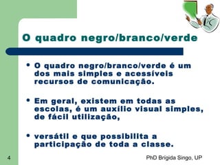PhD Brígida Singo, UP4
O quadro negro/branco/verde
 O quadro negro/branco/verde é um
dos mais simples e acessíveis
recursos de comunicação.
 Em geral, existem em todas as
escolas, é um auxílio visual simples,
de fácil utilização,
 versátil e que possibilita a
participação de toda a classe.
 