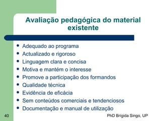 PhD Brígida Singo, UP40
Avaliação pedagógica do material
existente
 Adequado ao programa
 Actualizado e rigoroso
 Linguagem clara e concisa
 Motiva e mantém o interesse
 Promove a participação dos formandos
 Qualidade técnica
 Evidência de eficácia
 Sem conteúdos comerciais e tendenciosos
 Documentação e manual de utilização
 