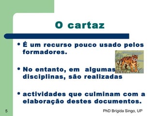PhD Brígida Singo, UP5
O cartaz
 É um recurso pouco usado pelos
formadores.
 No entanto, em algumas
disciplinas, são realizadas
 actividades que culminam com a
elaboração destes documentos.
 