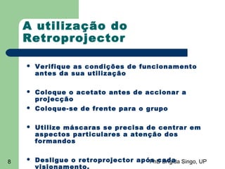 PhD Brígida Singo, UP8
A utilização do
Retroprojector
 Verifique as condições de funcionamento
antes da sua utilização
 Coloque o acetato antes de accionar a
projecção
 Coloque-se de frente para o grupo
 Utilize máscaras se precisa de centrar em
aspectos particulares a atenção dos
formandos
 Desligue o retroprojector após cada
visionamento.
 