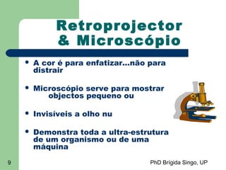 PhD Brígida Singo, UP9
Retroprojector
& Microscópio
 A cor é para enfatizar...não para
distrair
 Microscópio serve para mostrar
objectos pequeno ou
 Invisíveis a olho nu
 Demonstra toda a ultra-estrutura
de um organismo ou de uma
máquina
 