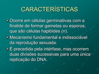 CARACTERÍSTICAS
Ocorre em células germinativas com a
finalide de formar gametas ou esporos,
que são células haplóides (n).
Mecanismo fundamental e indissociável
da reprodução sexuada.
É precedida pela intérfase, mas ocorrem
duas divisões sucessivas para uma única
replicação do DNA.
 