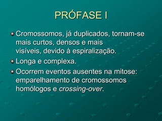 PRÓFASE I
Cromossomos, já duplicados, tornam-se
mais curtos, densos e mais
visíveis, devido à espiralização.
Longa e complexa.
Ocorrem eventos ausentes na mitose:
emparelhamento de cromossomos
homólogos e crossing-over.
 