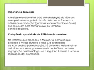 Importância da Meiose
A meiose é fundamental para a manutenção da vida dos
seres pluricelulares, pois é através dela que se formam as
células de reprodução (gametas: espermatozoide e óvulo)
que se juntam para formar o ovo, ou também
conhecido zigoto.
Variação da quantidade de ADN durante a meiose
Na Intérfase que precedeu a Meiose, tal como na que
precede a mitose durante a Fase S, a quantidade
de ADN duplica por replicação. Só durante a Meiose vai ser
reduzida duas vezes: primeiramente na Anáfase I - com a
segregação dos Homólogos - e a seguir na Anáfase II - com a
separação das cromátides.
 