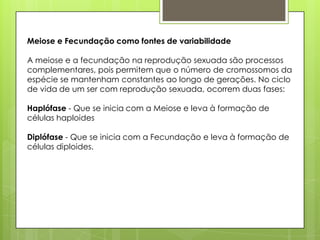 Meiose e Fecundação como fontes de variabilidade
A meiose e a fecundação na reprodução sexuada são processos
complementares, pois permitem que o número de cromossomos da
espécie se mantenham constantes ao longo de gerações. No ciclo
de vida de um ser com reprodução sexuada, ocorrem duas fases:
Haplófase - Que se inicia com a Meiose e leva à formação de
células haploides
Diplófase - Que se inicia com a Fecundação e leva à formação de
células diploides.
 