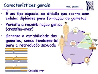 Características gerais Prof. Emanuel
• É um tipo especial de divisão que ocorre com
células diplóides para formação de gametas
• Permite a recombinação gênica
(crossing-over)
• Garante a variabilidade dos
gametas, sendo fundamental
para a reprodução sexuada
Crossing over
 