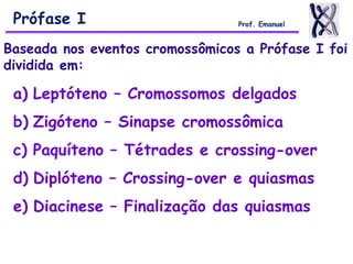 Baseada nos eventos cromossômicos a Prófase I foi
dividida em:
a) Leptóteno – Cromossomos delgados
b) Zigóteno – Sinapse cromossômica
c) Paquíteno – Tétrades e crossing-over
d) Diplóteno – Crossing-over e quiasmas
e) Diacinese – Finalização das quiasmas
Prófase I Prof. Emanuel
 