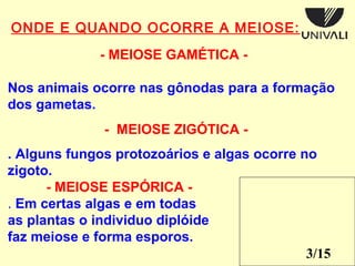3/15 
ONDE E QUANDO OCORRE A MEIOSE: 
- MEIOSE GAMÉTICA - 
Nos animais ocorre nas gônodas para a formação 
dos gametas. 
. Alguns fungos protozoários e algas ocorre no 
zigoto. 
- MEIOSE ESPÓRICA - 
. Em certas algas e em todas 
as plantas o individuo diplóide 
faz meiose e forma esporos. 
 