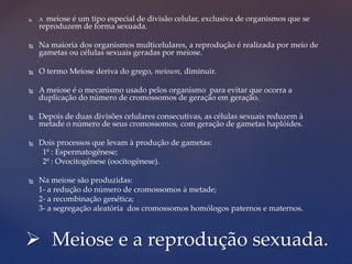  A meiose é um tipo especial de divisão celular, exclusiva de organismos que se
reproduzem de forma sexuada.
 Na maioria dos organismos multicelulares, a reprodução é realizada por meio de
gametas ou células sexuais geradas por meiose.
 O termo Meiose deriva do grego, meioum, diminuir.
 A meiose é o mecanismo usado pelos organismo para evitar que ocorra a
duplicação do número de cromossomos de geração em geração.
 Depois de duas divisões celulares consecutivas, as células sexuais reduzem à
metade o número de seus cromossomos, com geração de gametas haplóides.
 Dois processos que levam à produção de gametas:
1º : Espermatogênese;
2º : Ovocitogênese (oocitogênese).
 Na meiose são produzidas:
1- a redução do número de cromossomos à metade;
2- a recombinação genética;
3- a segregação aleatória dos cromossomos homólogos paternos e maternos.
 Meiose e a reprodução sexuada.
 