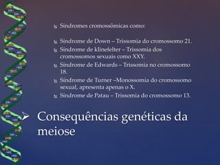  Síndromes cromossômicas como:
 Síndrome de Down – Trissomia do cromossomo 21.
 Síndrome de klinefelter – Trissomia dos
cromossomos sexuais como XXY.
 Síndrome de Edwards – Trissomia no cromossomo
18.
 Síndrome de Turner –Monossomia do cromossomo
sexual, apresenta apenas o X.
 Síndrome de Patau – Trissomia do cromossomo 13.
 Consequências genéticas da
meiose
 