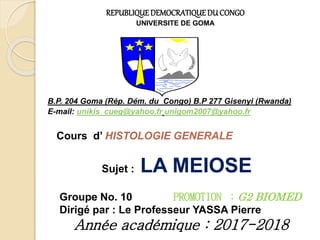 REPUBLIQUEDEMOCRATIQUEDU CONGO
UNIVERSITE DE GOMA
B.P. 204 Goma (Rép. Dém. du Congo) B.P 277 Gisenyi (Rwanda)
E-mail: unikis_cueg@yahoo.fr unigom2007@yahoo.fr
Cours d’ HISTOLOGIE GENERALE
Sujet : LA MEIOSE
Groupe No. 10 PROMOTION ：G2 BIOMED
Dirigé par : Le Professeur YASSA Pierre
Année académique : 2017-2018
 