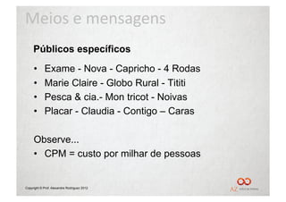 Meios	
  e	
  mensagens	
  
     Públicos específicos
     •      Exame - Nova - Capricho - 4 Rodas
     •      Marie Claire - Globo Rural - Tititi
     •      Pesca & cia.- Mon tricot - Noivas
     •      Placar - Claudia - Contigo – Caras

     Observe...
     •  CPM = custo por milhar de pessoas


Copyright © Prof. Alexandre Rodriguez 2012
 
