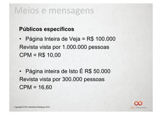Meios	
  e	
  mensagens	
  
     Públicos específicos
     •  Página Inteira de Veja = R$ 100.000
     Revista vista por 1.000.000 pessoas
     CPM = R$ 10,00

     •  Página inteira de Isto É R$ 50.000
     Revista vista por 300.000 pessoas
     CPM = 16,60


Copyright © Prof. Alexandre Rodriguez 2012
 