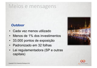 Meios	
  e	
  mensagens	
  


      Outdoor
 •      Cada vez menos utilizado
 •      Menos de 1% dos investimentos
 •      33.000 pontos de exposição
 •      Padronizado em 32 folhas
 •      Lei regulamentadora (SP e outras
        capitais)

Copyright © Prof. Alexandre Rodriguez 2012
 