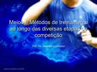 Meios e Métodos de treinamento 
ao longo das diversas etapas de 
competição 
Prof. Ms. José Mário Campeiz 
 