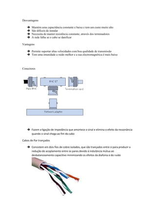 Desvantagens

      Mantém uma capacitância constante e baixa e tem um custo muito alto
      São difíceis de instalar
      Necessita de manter resistência constante, através dos terminadores
      A rede falha se o cabo se danificar

Vantagens

    Permite suportar altas velocidades com boa qualidade de transmissão
    Tem uma imunidade a ruído melhor e a sua electromagnética é mais baixa



Conectores




    Fazem a ligação de impedância que amortece o sinal e elimina o efeito da ressonância
     quando o sinal chega ao fim do cabo

Cabos de Par trançados

    Consistem em dois fios de cobre isolados, que são trançados entre si para produzir a
     redução do acoplamento entre os pares devido à indutância mútua ao
     desbalanceamento capacitivo minimizando os efeitos da diafonia e do ruido
 