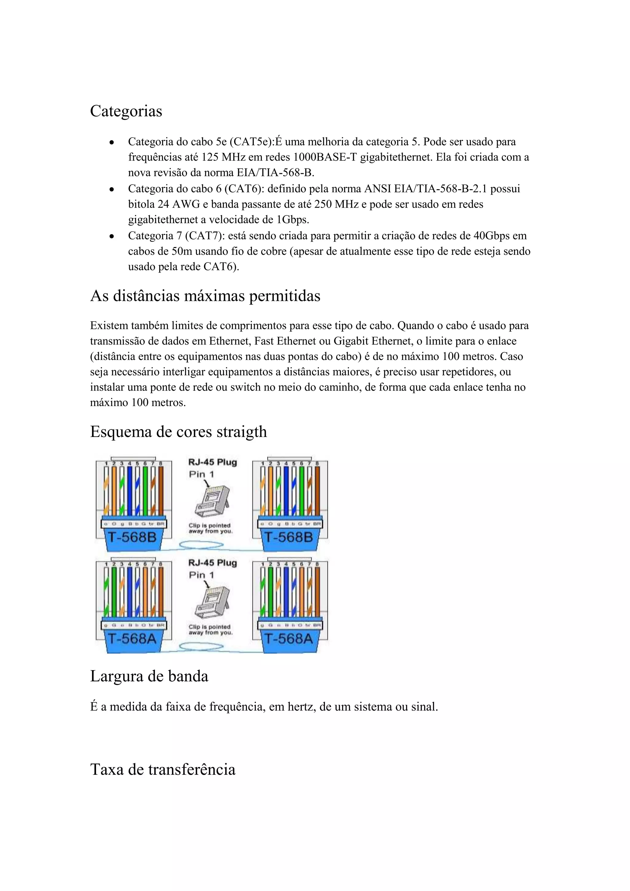 Categorias
       Categoria do cabo 5e (CAT5e):É uma melhoria da categoria 5. Pode ser usado para
       frequências até 125 MHz em redes 1000BASE-T gigabitethernet. Ela foi criada com a
       nova revisão da norma EIA/TIA-568-B.
       Categoria do cabo 6 (CAT6): definido pela norma ANSI EIA/TIA-568-B-2.1 possui
       bitola 24 AWG e banda passante de até 250 MHz e pode ser usado em redes
       gigabitethernet a velocidade de 1Gbps.
       Categoria 7 (CAT7): está sendo criada para permitir a criação de redes de 40Gbps em
       cabos de 50m usando fio de cobre (apesar de atualmente esse tipo de rede esteja sendo
       usado pela rede CAT6).

As distâncias máximas permitidas
Existem também limites de comprimentos para esse tipo de cabo. Quando o cabo é usado para
transmissão de dados em Ethernet, Fast Ethernet ou Gigabit Ethernet, o limite para o enlace
(distância entre os equipamentos nas duas pontas do cabo) é de no máximo 100 metros. Caso
seja necessário interligar equipamentos a distâncias maiores, é preciso usar repetidores, ou
instalar uma ponte de rede ou switch no meio do caminho, de forma que cada enlace tenha no
máximo 100 metros.

Esquema de cores straigth




Largura de banda
É a medida da faixa de frequência, em hertz, de um sistema ou sinal.




Taxa de transferência
 