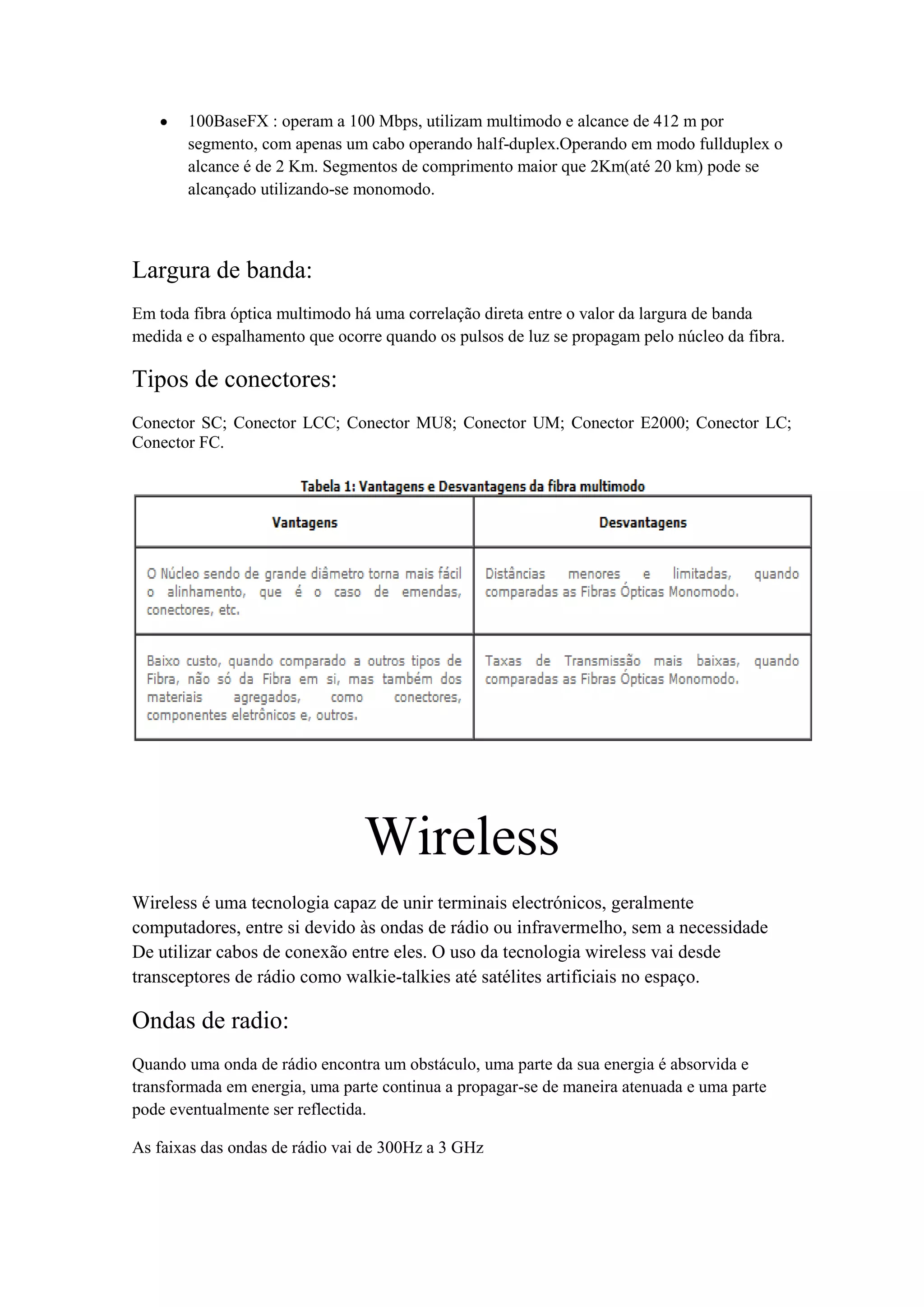 100BaseFX : operam a 100 Mbps, utilizam multimodo e alcance de 412 m por
       segmento, com apenas um cabo operando half-duplex.Operando em modo fullduplex o
       alcance é de 2 Km. Segmentos de comprimento maior que 2Km(até 20 km) pode se
       alcançado utilizando-se monomodo.



Largura de banda:
Em toda fibra óptica multimodo há uma correlação direta entre o valor da largura de banda
medida e o espalhamento que ocorre quando os pulsos de luz se propagam pelo núcleo da fibra.

Tipos de conectores:
Conector SC; Conector LCC; Conector MU8; Conector UM; Conector E2000; Conector LC;
Conector FC.




                                Wireless
Wireless é uma tecnologia capaz de unir terminais electrónicos, geralmente
computadores, entre si devido às ondas de rádio ou infravermelho, sem a necessidade
De utilizar cabos de conexão entre eles. O uso da tecnologia wireless vai desde
transceptores de rádio como walkie-talkies até satélites artificiais no espaço.

Ondas de radio:
Quando uma onda de rádio encontra um obstáculo, uma parte da sua energia é absorvida e
transformada em energia, uma parte continua a propagar-se de maneira atenuada e uma parte
pode eventualmente ser reflectida.

As faixas das ondas de rádio vai de 300Hz a 3 GHz
 
