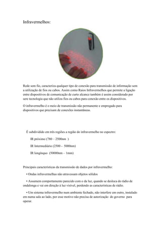 Infravermelhos:




Rede sem fio, caracteriza qualquer tipo de conexão para transmissão de informação sem
a utilização de fios ou cabos. Assim como Raios Infravermelhos que permite a ligação
entre dispositivos de comunicação de curto alcance também é assim considerado por
sere tecnologia que não utiliza fios ou cabos para conexão entre os dispositivos.

O infravermelho é o meio de transmissão não permanente e empregado para
dispositivos que precisam de conexões instantâneas.




  É subdividido em três regiões a região do infravermelho no espectro:

     IR próximo (780 – 2500nm )

     IR Intermediário (2500 - 5000nm)

     IR longínquo (50000nm – 1mm)



Principais características da transmissão de dados por infravermelho:

  • Ondas infravermelhas não atravessam objetos sólidos

  • Assumem comportamento parecido com o da luz, quando se desloca do rádio de
ondalonga e vai em direção à luz visível, perdendo as características de rádio.

  • Um sistema infravermelho num ambiente fechado, não interfere em outro, instalado
em numa sala ao lado, por esse motivo não precisa de autorização do governo para
operar.
 