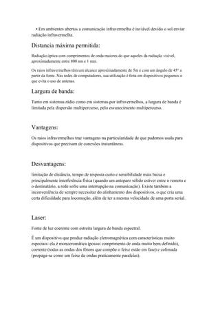• Em ambientes abertos a comunicação infravermelha é inviável devido o sol enviar
radiação infravermelha.

Distancia máxima permitida:
Radiação óptica com comprimentos de onda maiores do que aqueles da radiação visível,
aproximadamente entre 800 nm e 1 mm.

Os raios infravermelhos têm um alcance aproximadamente de 5m e com um ângulo de 45° a
partir da fonte. Nas redes de computadores, sua utilização é feita em dispositivos pequenos o
que evita o uso de antenas.

Largura de banda:
Tanto em sistemas rádio como em sistemas por infravermelhos, a largura de banda é
limitada pela dispersão multipercurso, pelo esvanecimento multipercurso.



Vantagens:
Os raios infravermelhos traz vantagens na particularidade de que pudemos usala para
dispositivos que precisam de conexões instantâneas.



Desvantagens:
limitação de distância, tempo de resposta curto e sensibilidade mais baixa e
principalmente interferência física (quando um anteparo sólido estiver entre o remoto e
o destinatário, a rede sofre uma interrupção na comunicação). Existe também a
inconveniência de sempre necessitar do alinhamento dos dispositivos, o que cria uma
certa dificuldade para locomoção, além de ter a mesma velocidade de uma porta serial.



Laser:
Fonte de luz coerente com estreita largura de banda espectral.

É um dispositivo que produz radiação eletromagnética com características muito
especiais: ela é monocromática (possui comprimento de onda muito bem definido),
coerente (todas as ondas dos fótons que compõe o feixe estão em fase) e colimada
(propaga-se como um feixe de ondas praticamente paralelas).
 