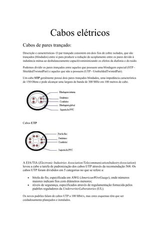 Cabos elétricos
Cabos de pares trançado:
Descrição e características- O par trançado consistem em dois fios de cobre isolados, que são
trançados (blindados) entre si para produzir a redução do acoplamento entre os pares devido à
indutância mútua ao desbalanceamento capacitivominimizando os efeitos da diafonia e do ruido.

Podemos dividir os pares trançados entre aqueles que possuem uma blindagem especial (STP -
ShieldedTwistedPair) e aqueles que não a possuem (UTP - UnshieldedTwistedPair).

Um cabo STP geralmente possui dois pares trançados blindados, uma impedância característica
de 150 Ohms e pode alcançar uma largura de banda de 300 MHz em 100 metros de cabo.




Cabos UTP




A EIA/TIA (Electronic Industries Association/TelecommunicationIndustryAssociation)
levou a cabo a tarefa de padronização dos cabos UTP através da recomendação 568. Os
cabos UTP foram divididos em 5 categorias no que se refere a:

       bitola do fio, especificada em AWG (AmericanWireGuage), onde números
       maiores indicam fios com diâmetros menores;
       níveis de segurança, especificados através de regulamentação fornecida pelos
       padrões reguladores da UnderwriterLaboratories (UL).

Os novos padrões falam de cabos UTP a 100 Mbit/s, mas estes esquemas têm que ser
cuidadosamente planejados e instalados.
 
