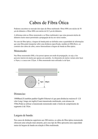 Cabos de Fibra Ótica
Podemos encontrar no mercado dois tipos de fibras multimodo: fibras MM com núcleo de 50
µm de diâmetro e fibras MM com núcleo de 62.5 µm de diâmetro.

A diferença entre as fibras monomodo e as fibras multimodo é que estas possuem núcleo de
diâmetro muito maior permitindo a propagação da luz em vários modos.

No caso da fibra óptica, a largura de banda pode ser definida como a quantidade de informações
que uma fibra pode transportar sobre uma distância especificada, medida em MHz/Km e, ao
contrário dos cabos de cobre, outros fatoresafetam a largura de banda na fibra óptica.

Monomodo:
Nas fibras monomodo (SM), a luz possui apenas um modo de propagação, ou seja, a luz
percorre interior do núcleo por apenas um caminho. As dimensões do núcleo variam entre 8µm
a 10µm, e a casca com 125µm. A fibra monomodo mais utilizada é a de 9µm.




Distancias:
1000BaseLX:também padrão Gigabit Ethernet só que para distâncias maiores.O LX
vêm Long ( longo em inglês).Usam transmissão multimodo, com alcance de
550m.Pode-se utilizar a transmissão monomodo onde o limite de comprimento do
segmento é de 5 Km.



Largura de banda:
Nos casos de distâncias superiores aos 200 metros, os cabos de fibra óptica monomodo
oferecem uma solução mais atraente, pois esse tipo de fibra apresenta uma capacidade
maior de largura de banda em relação à fibra multimodo.
 