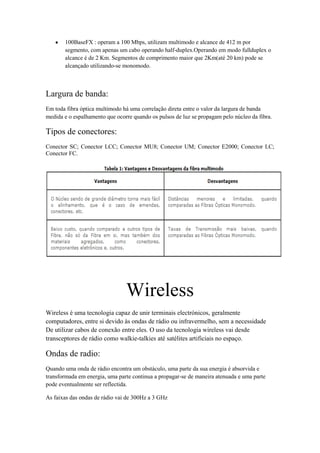 100BaseFX : operam a 100 Mbps, utilizam multimodo e alcance de 412 m por
       segmento, com apenas um cabo operando half-duplex.Operando em modo fullduplex o
       alcance é de 2 Km. Segmentos de comprimento maior que 2Km(até 20 km) pode se
       alcançado utilizando-se monomodo.



Largura de banda:
Em toda fibra óptica multimodo há uma correlação direta entre o valor da largura de banda
medida e o espalhamento que ocorre quando os pulsos de luz se propagam pelo núcleo da fibra.

Tipos de conectores:
Conector SC; Conector LCC; Conector MU8; Conector UM; Conector E2000; Conector LC;
Conector FC.




                                Wireless
Wireless é uma tecnologia capaz de unir terminais electrónicos, geralmente
computadores, entre si devido às ondas de rádio ou infravermelho, sem a necessidade
De utilizar cabos de conexão entre eles. O uso da tecnologia wireless vai desde
transceptores de rádio como walkie-talkies até satélites artificiais no espaço.

Ondas de radio:
Quando uma onda de rádio encontra um obstáculo, uma parte da sua energia é absorvida e
transformada em energia, uma parte continua a propagar-se de maneira atenuada e uma parte
pode eventualmente ser reflectida.

As faixas das ondas de rádio vai de 300Hz a 3 GHz
 