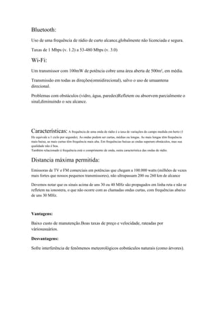 Bluetooth:
Uso de uma frequência de rádio de curto alcance,globalmente não licenciada e segura.

Taxas de 1 Mbps (v. 1.2) a 53-480 Mbps (v. 3.0)

Wi-Fi:
Um transmissor com 100mW de potência cobre uma área aberta de 500m², em média.

Transmissão em todas as direções(omnidirecional), salvo o uso de umaantena
direcional.

Problemas com obstáculos (vidro, água, paredes)Refletem ou absorvem parcialmente o
sinal,diminuindo o seu alcance.




Características: A frequência de uma onda de rádio é a taxa de variações do campo medida em hertz (1
Hz equivale a 1 ciclo por segundo). As ondas podem ser curtas, médias ou longas. As mais longas têm frequência
mais baixa; as mais curtas têm frequência mais alta. Em frequências baixas as ondas superam obstáculos, mas sua
qualidade não é boa.
Também relacionado à frequência está o comprimento de onda, outra característica das ondas de rádio.


Distancia máxima permitida:
Emissoras de TV e FM comerciais em potências que chegam a 100.000 watts (milhões de vezes
mais fortes que nossos pequenos transmissores), não ultrapassam 200 ou 260 km de alcance

Devemos notar que os sinais acima de uns 30 ou 40 MHz são propagados em linha reta e não se
refletem na ionostera, o que não ocorre com as chamadas ondas curtas, com frequências abaixo
de uns 30 MHz.



Vantagens:

Baixo custo de manutenção.Boas taxas de preço e velocidade, rateadas por
váriosusuários.

Desvantagens:

Sofre interferência de fenômenos meteorológicos eobstáculos naturais (como árvores).
 
