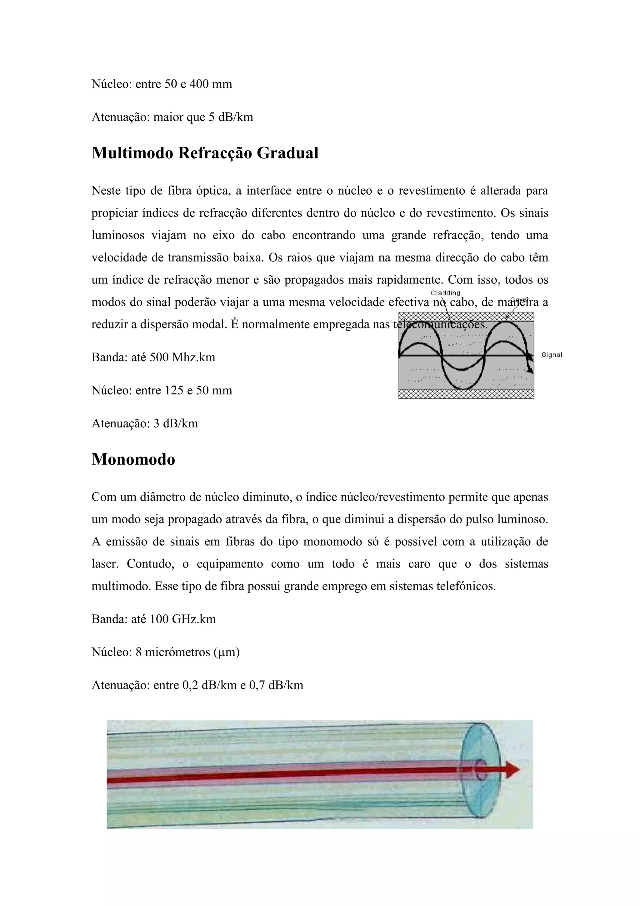 Núcleo: entre 50 e 400 mm

Atenuação: maior que 5 dB/km

Multimodo Refracção Gradual

Neste tipo de fibra óptica, a interface entre o núcleo e o revestimento é alterada para
propiciar índices de refracção diferentes dentro do núcleo e do revestimento. Os sinais
luminosos viajam no eixo do cabo encontrando uma grande refracção, tendo uma
velocidade de transmissão baixa. Os raios que viajam na mesma direcção do cabo têm
um índice de refracção menor e são propagados mais rapidamente. Com isso, todos os
modos do sinal poderão viajar a uma mesma velocidade efectiva no cabo, de maneira a
reduzir a dispersão modal. É normalmente empregada nas telecomunicações.

Banda: até 500 Mhz.km

Núcleo: entre 125 e 50 mm

Atenuação: 3 dB/km

Monomodo

Com um diâmetro de núcleo diminuto, o índice núcleo/revestimento permite que apenas
um modo seja propagado através da fibra, o que diminui a dispersão do pulso luminoso.
A emissão de sinais em fibras do tipo monomodo só é possível com a utilização de
laser. Contudo, o equipamento como um todo é mais caro que o dos sistemas
multimodo. Esse tipo de fibra possui grande emprego em sistemas telefónicos.

Banda: até 100 GHz.km

Núcleo: 8 micrómetros (µm)

Atenuação: entre 0,2 dB/km e 0,7 dB/km
 