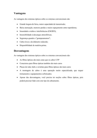 Vantagens

As vantagens dos sistemas ópticos sobre os sistemas convencionais são:

       Grande largura de faixa, maior capacidade de transmissão;
       Baixa atenuação, menores perdas e maior espaçamento entre repetidoras;
       Imunidade a ruídos e interferências (EM/RFI);
       Insensibilidade à descargas atmosféricas;
       Segurança quando a "grampeamentos";
       Cabos leves e de diâmetro reduzido;
       Disponibilidade de matéria-prima.

Desvantagens
As vantagens dos sistemas ópticos sobre os sistemas convencionais são:

       As fibras ópticas são mais caras que os cabos UTP
       Conectores para fibras ópticas também são mais caros
       Placas de rede, hubs e switches para fibras ópticas são mais caros
       A montagem de cabos é uma operação muito especializada, que requer
       treinamento e equipamentos sofisticados.
       Apesar das desvantagens, você precisa ter noções sobre fibras ópticas, pois
       poderá precisar lidar com este tipo de cabeamento.
 