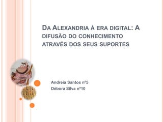 DA ALEXANDRIA Á ERA DIGITAL: A
DIFUSÃO DO CONHECIMENTO
ATRAVÉS DOS SEUS SUPORTES
Andreia Santos nº5
Débora Silva nº10
 