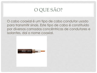 O QUE SÃO?

O cabo coaxial é um tipo de cabo condutor usado
para transmitir sinais. Este tipo de cabo é constituído
por diversas camadas concêntricas de condutores e
isolantes, daí o nome coaxial.
 