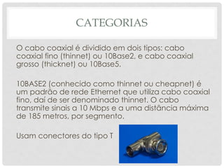 CATEGORIAS

O cabo coaxial é dividido em dois tipos: cabo
coaxial fino (thinnet) ou 10Base2, e cabo coaxial
grosso (thicknet) ou 10Base5.

10BASE2 (conhecido como thinnet ou cheapnet) é
um padrão de rede Ethernet que utiliza cabo coaxial
fino, daí de ser denominado thinnet. O cabo
transmite sinais a 10 Mbps e a uma distância máxima
de 185 metros, por segmento.

Usam conectores do tipo T
 