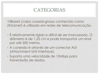 CATEGORIAS

10Base5 (cabo coaxial grosso conhecido como
(thicknet) é utilizado em redes de telecomunicação.

• É relativamente rígido e difícil de ser manuseado. O
  diâmetro é de 1,25 cm e pode transportar um sinal
  por até 500 metros.
• A conexão é através de um conector AUI
  (Attachment Unit Interface).
• Suporta uma velocidade de 10Mbps para
  transmissão de dados.
 