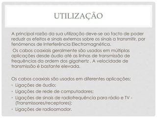 UTILIZAÇÃO

A principal razão da sua utilização deve-se ao facto de poder
reduzir os efeitos e sinais externos sobre os sinais a transmitir, por
fenómenos de Interferência Electromagnética.
 Os cabos coaxiais geralmente são usados em múltiplas
aplicações desde áudio até as linhas de transmissão de
frequências da ordem dos gigahertz . A velocidade de
transmissão é bastante elevada.

Os cabos coaxiais são usados em diferentes aplicações:
• Ligações de áudio;
• Ligações de rede de computadores;
• Ligações de sinais de radiofrequência para rádio e TV -
  (Transmissores/receptores);
• Ligações de radioamador.
 