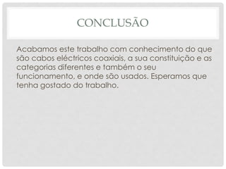CONCLUSÃO

Acabamos este trabalho com conhecimento do que
são cabos eléctricos coaxiais, a sua constituição e as
categorias diferentes e também o seu
funcionamento, e onde são usados. Esperamos que
tenha gostado do trabalho.
 
