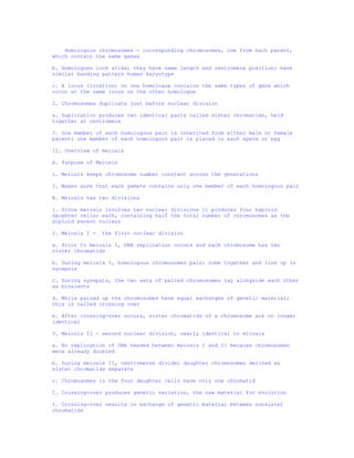 Homologous chromosomes - corresponding chromosomes, one from each parent,
which contain the same genes

b. Homologues look alike; they have same length and centromere position; have
similar banding pattern human karyotype

c. A locus (location) on one homologue contains the same types of gene which
occur at the same locus on the other homologue

2. Chromosomes duplicate just before nuclear division

a. Duplication produces two identical parts called sister chromatids, held
together at centromere

3. One member of each homologous pair is inherited from either male or female
parent; one member of each homologous pair is placed in each sperm or egg

II. Overview of meiosis

A. Purpose of Meiosis

1. Meiosis keeps chromosome number constant across the generations

2. Makes sure that each gamete contains only one member of each homologous pair

B. Meiosis has two divisions

1. Since meiosis involves two nuclear divisions it produces four haploid
daughter cells; each, containing half the total number of chromosomes as the
diploid parent nucleus

2. Meiosis I -   the first nuclear division

a. Prior to meiosis I, DNA replication occurs and each chromosome has two
sister chromatids

b. During meiosis I, homologous chromosomes pair; come together and line up in
synapsis

c. During synapsis, the two sets of paired chromosomes lay alongside each other
as bivalents

d. While paired up the chromosomes have equal exchanges of genetic material;
this is called crossing over

e. After crossing-over occurs, sister chromatids of a chromosome are no longer
identical

3. Meiosis II - second nuclear division, nearly identical to mitosis

a. No replication of DNA needed between meiosis I and II because chromosomes
were already doubled

b. During meiosis II, centromeres divide; daughter chromosomes derived as
sister chromatids separate

c. Chromosomes in the four daughter cells have only one chromatid

C. Crossing-over produces genetic variation, the raw material for evolution

1. Crossing-over results in exchange of genetic material between nonsister
chromatids
 