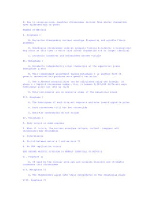 2. Due to crossing-over, daughter chromosomes derived from sister chromatids
have different mix of genes

PHASES OF MEIOSIS

I. Prophase I

    A. Nucleolus disappears; nuclear envelope fragments; and spindle fibers
assemble

    B. Homologous chromosomes undergo synapsis forming bivalents; crossing-over
may occur at this time in which case sister chromatids are no longer identical

    C. Chromatin condenses and chromosomes become visible

II. Metaphase I

    A. Bivalents independently align themselves at the equatorial plane
(metaphase plate)

    B. This independent assortment during metaphase I is another form of
genetic recombination; produces more genetic variation

    C. The different possibilities can be calculated using the formula 2n
where n = haploid chromosome number. E.g. in humans 8,388,608 different ways
homologous pairs can line up (223)

    D. Note centromeres are on opposite sides of the equatorial plane

III. Anaphase I

    A. The homologues of each bivalent separate and move toward opposite poles

    B. Each chromosome still has two chromatids

    C. Note the centromeres do not divide

IV. Telophase I

A. Only occurs in some species

B. When it occurs, the nuclear envelope reforms, nucleoli reappear and
chromosomes may decondense

V. Interkinesis

A. Period between meiosis I and meiosis II

B. No DNA replication occurs

THE SECOND MEIOTIC DIVISION IS NEARLY IDENTICAL TO MITOSIS

VI. Prophase II

    A. If need be the nuclear envelope and nucleoli dissolve and chromatin
condenses into chromosomes

VII. Metaphase II

    A. The chromosomes align with their centromeres on the equatorial plane

VIII. Anaphase II
 