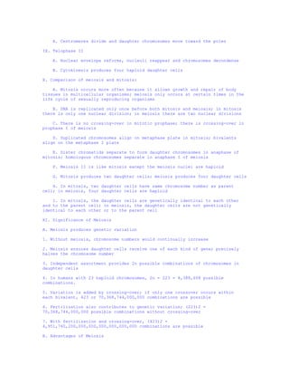 A. Centromeres divide and daughter chromosomes move toward the poles

IX. Telophase II

    A. Nuclear envelope reforms, nucleoli reappear and chromosomes decondense

    B. Cytokinesis produces four haploid daughter cells

X. Comparison of meiosis and mitosis:

    A. Mitosis occurs more often because it allows growth and repair of body
tissues in multicellular organisms; meiosis only occurs at certain times in the
life cycle of sexually reproducing organisms

    B. DNA is replicated only once before both mitosis and meiosis; in mitosis
there is only one nuclear division; in meiosis there are two nuclear divisions

    C. There is no crossing-over in mitotic prophase; there is crossing-over in
prophase I of meiosis

    D. Duplicated chromosomes align on metaphase plate in mitosis; bivalents
align on the metaphase I plate

    E. Sister chromatids separate to form daughter chromosomes in anaphase of
mitosis; homologous chromosomes separate in anaphase I of meiosis

    F. Meiosis II is like mitosis except the meiosis nuclei are haploid

    G. Mitosis produces two daughter cells; meiosis produces four daughter cells

    H. In mitosis, two daughter cells have same chromosome number as parent
cell; in meiosis, four daughter cells are haploid

    I. In mitosis, the daughter cells are genetically identical to each other
and to the parent cell; in meiosis, the daughter cells are not genetically
identical to each other or to the parent cell

XI. Significance of Meiosis

A. Meiosis produces genetic variation

1. Without meiosis, chromosome numbers would continually increase

2. Meiosis ensures daughter cells receive one of each kind of gene; precisely
halves the chromosome number

3. Independent assortment provides 2n possible combinations of chromosomes in
daughter cells

4. In humans with 23 haploid chromosomes, 2n = 223 = 8,388,608 possible
combinations.

5. Variation is added by crossing-over; if only one crossover occurs within
each bivalent, 423 or 70,368,744,000,000 combinations are possible

6. Fertilization also contributes to genetic variation; (223)2 =
70,368,744,000,000 possible combinations without crossing-over

7. With fertilization and crossing-over, (423)2 =
4,951,760,200,000,000,000,000,000,000 combinations are possible

B. Advantages of Meiosis
 