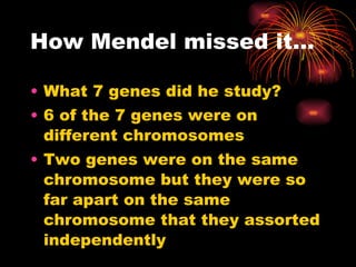 How Mendel missed it… What 7 genes did he study? 6 of the 7 genes were on different chromosomes Two genes were on the same chromosome but they were so far apart on the same chromosome that they assorted independently 