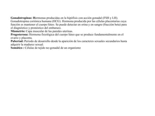 Gonadotropinas: H ormonas producidas en la hipófisis con acción gonadal (FSH y LH). Gonadotropina coriónica humana (HCG). Hormona producida por las células placentarias cuya función es mantener el cuerpo lúteo. Se puede detectar en orina y en sangre (fracción beta) para el diagnóstico y pronóstico del embarazo. Miometrio:  Capa muscular de las paredes uterinas. Progesterona:  Hormona fisiológica del cuerpo lúteo que se produce fundamentalmente en el ovario y placenta. Pubertad:  Periodo de desarrollo desde la aparición de los caracteres sexuales secundarios hasta adquirir la madurez sexual. Somático :  Células de tejido no-gonadal de un organismo 